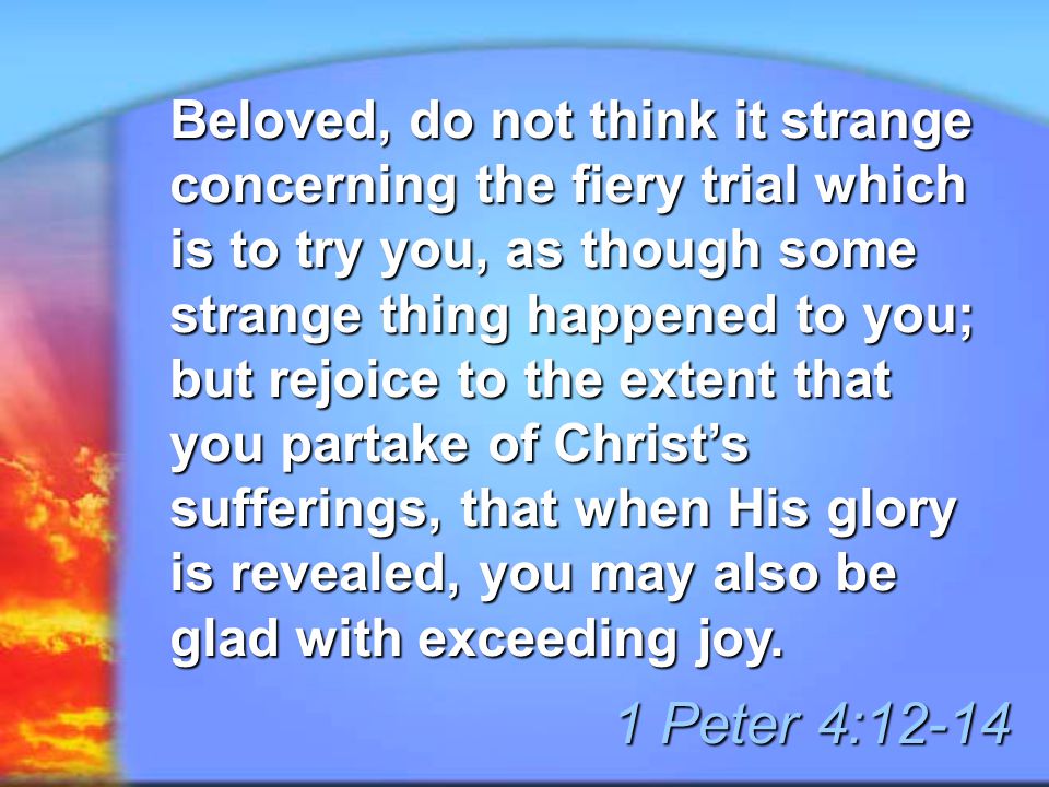 Beloved, do not think it strange concerning the fiery trial which is to try you, as though some strange thing happened to you; but rejoice to the extent that you partake of Christ’s sufferings, that when His glory is revealed, you may also be glad with exceeding joy.