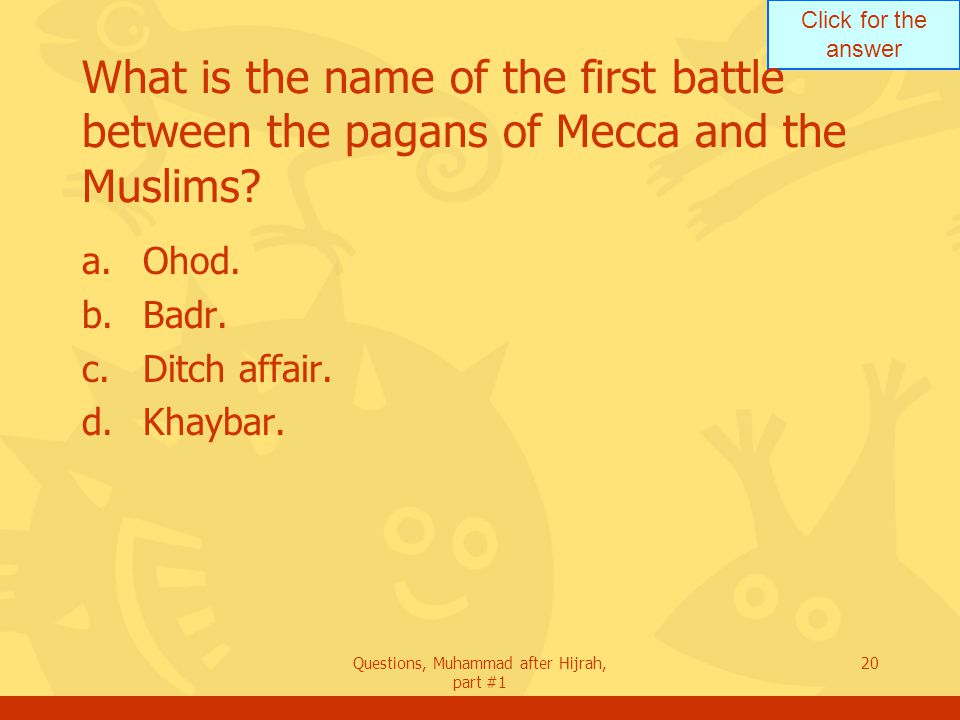 Click for the answer Questions, Muhammad after Hijrah, part #1 20 What is the name of the first battle between the pagans of Mecca and the Muslims.