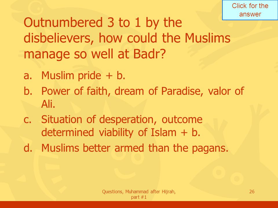 Click for the answer Questions, Muhammad after Hijrah, part #1 26 Outnumbered 3 to 1 by the disbelievers, how could the Muslims manage so well at Badr.