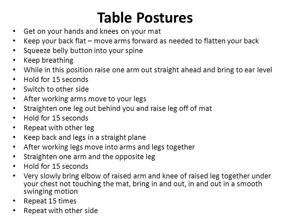 Table Postures Get on your hands and knees on your mat Keep your back flat – move arms forward as needed to flatten your back Squeeze belly button into your spine Keep breathing While in this position raise one arm out straight ahead and bring to ear level Hold for 15 seconds Switch to other side After working arms move to your legs Straighten one leg out behind you and raise leg off of mat Hold for 15 seconds Repeat with other leg Keep back and legs in a straight plane After working legs move into arms and legs together Straighten one arm and the opposite leg Hold for 15 seconds Very slowly bring elbow of raised arm and knee of raised leg together under your chest not touching the mat, bring in and out, in and out in a smooth swinging motion Repeat 15 times Repeat with other side