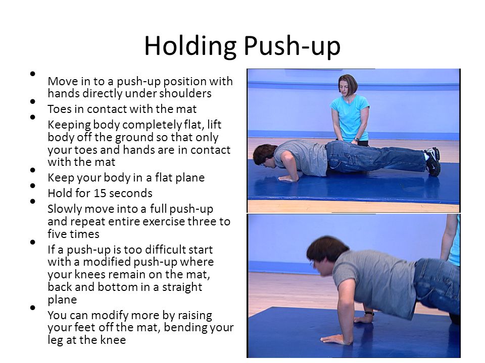 Holding Push-up Move in to a push-up position with hands directly under shoulders Toes in contact with the mat Keeping body completely flat, lift body off the ground so that only your toes and hands are in contact with the mat Keep your body in a flat plane Hold for 15 seconds Slowly move into a full push-up and repeat entire exercise three to five times If a push-up is too difficult start with a modified push-up where your knees remain on the mat, back and bottom in a straight plane You can modify more by raising your feet off the mat, bending your leg at the knee