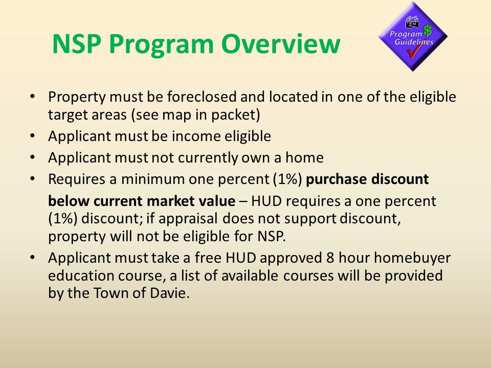NSP Program Overview Property must be foreclosed and located in one of the eligible target areas (see map in packet) Applicant must be income eligible Applicant must not currently own a home Requires a minimum one percent (1%) purchase discount below current market value – HUD requires a one percent (1%) discount; if appraisal does not support discount, property will not be eligible for NSP.