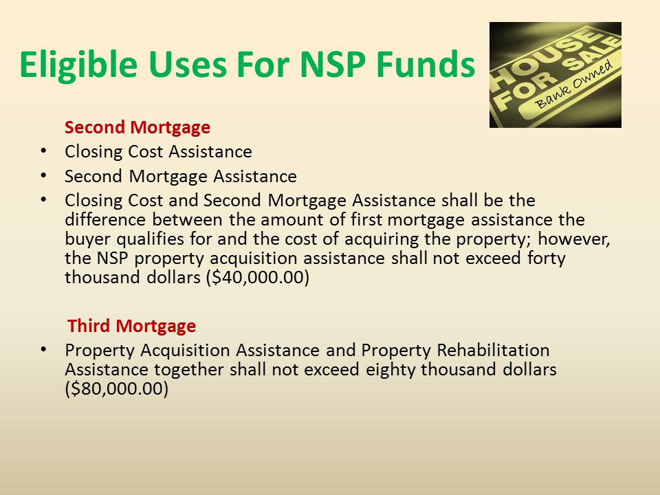 Eligible Uses For NSP Funds Second Mortgage Closing Cost Assistance Second Mortgage Assistance Closing Cost and Second Mortgage Assistance shall be the difference between the amount of first mortgage assistance the buyer qualifies for and the cost of acquiring the property; however, the NSP property acquisition assistance shall not exceed forty thousand dollars ($40,000.00) Third Mortgage Property Acquisition Assistance and Property Rehabilitation Assistance together shall not exceed eighty thousand dollars ($80,000.00)