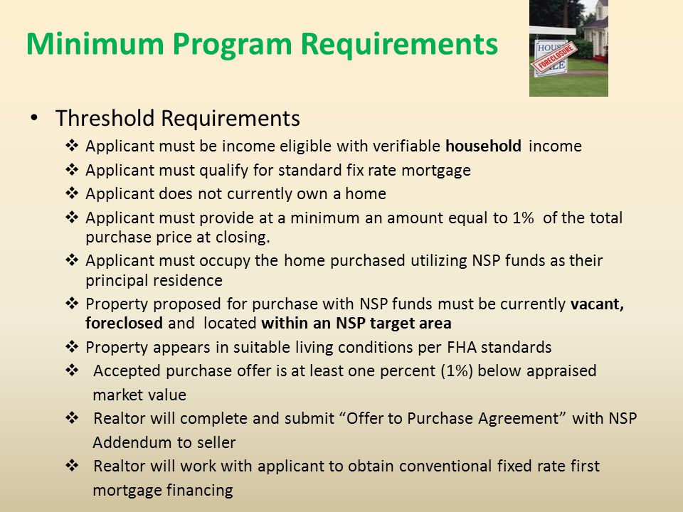 Minimum Program Requirements Threshold Requirements  Applicant must be income eligible with verifiable household income  Applicant must qualify for standard fix rate mortgage  Applicant does not currently own a home  Applicant must provide at a minimum an amount equal to 1% of the total purchase price at closing.