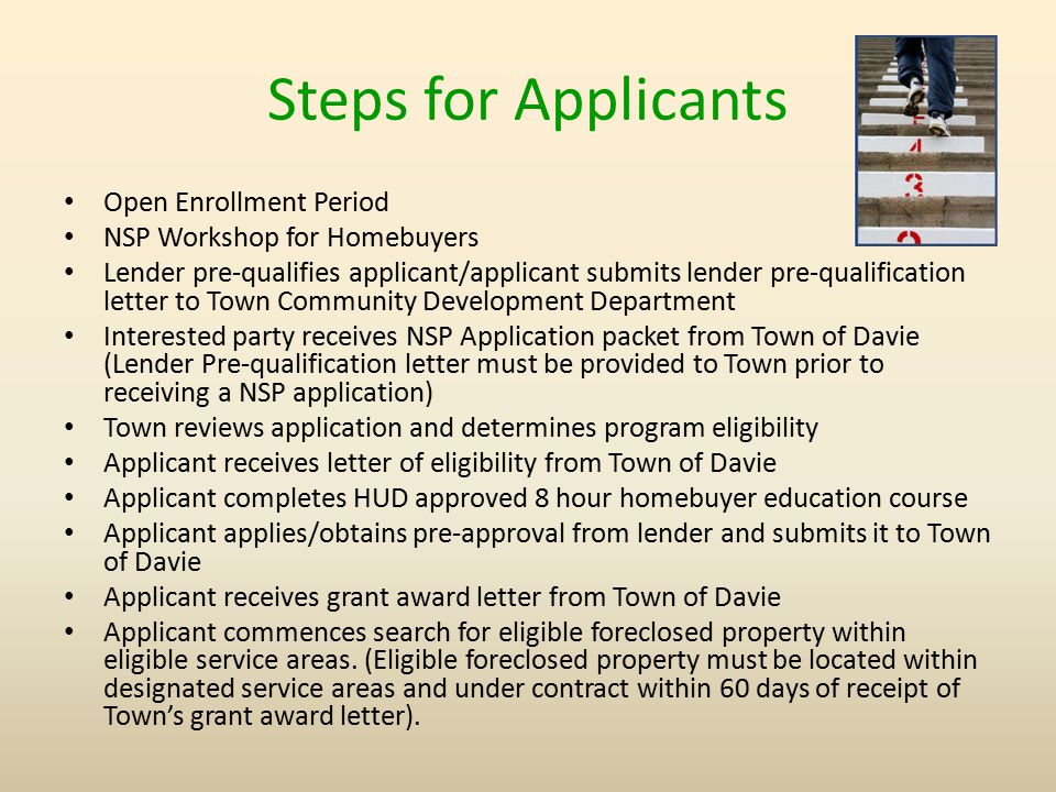 Steps for Applicants Open Enrollment Period NSP Workshop for Homebuyers Lender pre-qualifies applicant/applicant submits lender pre-qualification letter to Town Community Development Department Interested party receives NSP Application packet from Town of Davie (Lender Pre-qualification letter must be provided to Town prior to receiving a NSP application) Town reviews application and determines program eligibility Applicant receives letter of eligibility from Town of Davie Applicant completes HUD approved 8 hour homebuyer education course Applicant applies/obtains pre-approval from lender and submits it to Town of Davie Applicant receives grant award letter from Town of Davie Applicant commences search for eligible foreclosed property within eligible service areas.