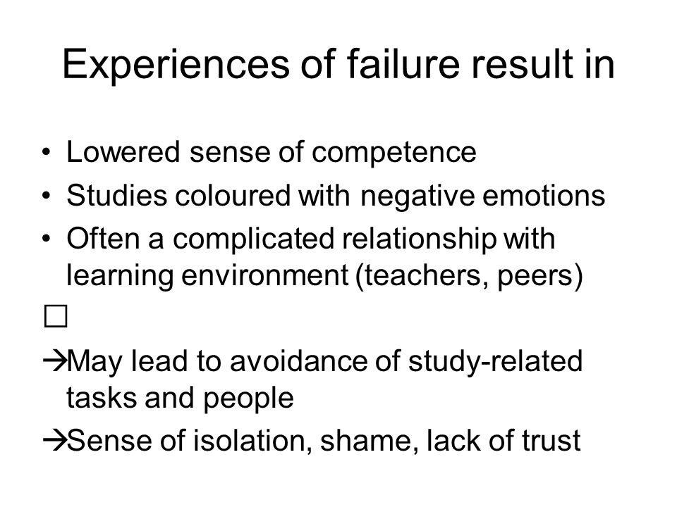 Experiences of failure result in Lowered sense of competence Studies coloured with negative emotions Often a complicated relationship with learning environment (teachers, peers)  May lead to avoidance of study-related tasks and people  Sense of isolation, shame, lack of trust