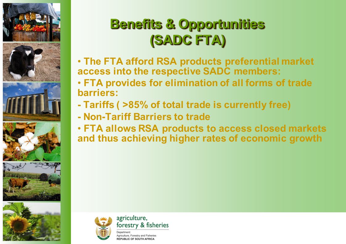Benefits & Opportunities (SADC FTA) The FTA afford RSA products preferential market access into the respective SADC members: FTA provides for elimination of all forms of trade barriers: - Tariffs ( >85% of total trade is currently free) - Non-Tariff Barriers to trade FTA allows RSA products to access closed markets and thus achieving higher rates of economic growth