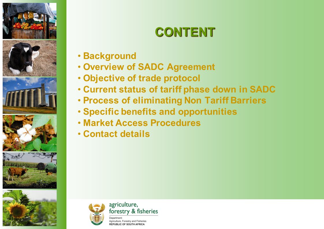 CONTENT Background Overview of SADC Agreement Objective of trade protocol Current status of tariff phase down in SADC Process of eliminating Non Tariff Barriers Specific benefits and opportunities Market Access Procedures Contact details