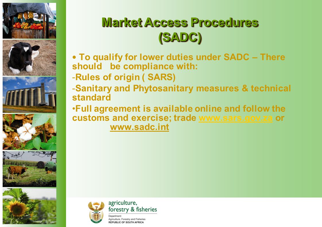 Market Access Procedures (SADC) To qualify for lower duties under SADC – There should be compliance with: -Rules of origin ( SARS) -Sanitary and Phytosanitary measures & technical standard Full agreement is available online and follow the customs and exercise; trade   or