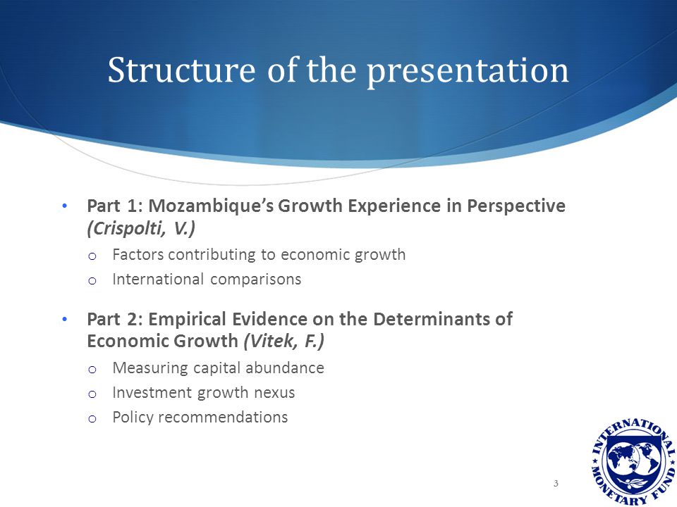 Structure of the presentation Part 1: Mozambique’s Growth Experience in Perspective (Crispolti, V.) o Factors contributing to economic growth o International comparisons Part 2: Empirical Evidence on the Determinants of Economic Growth (Vitek, F.) o Measuring capital abundance o Investment growth nexus o Policy recommendations 3