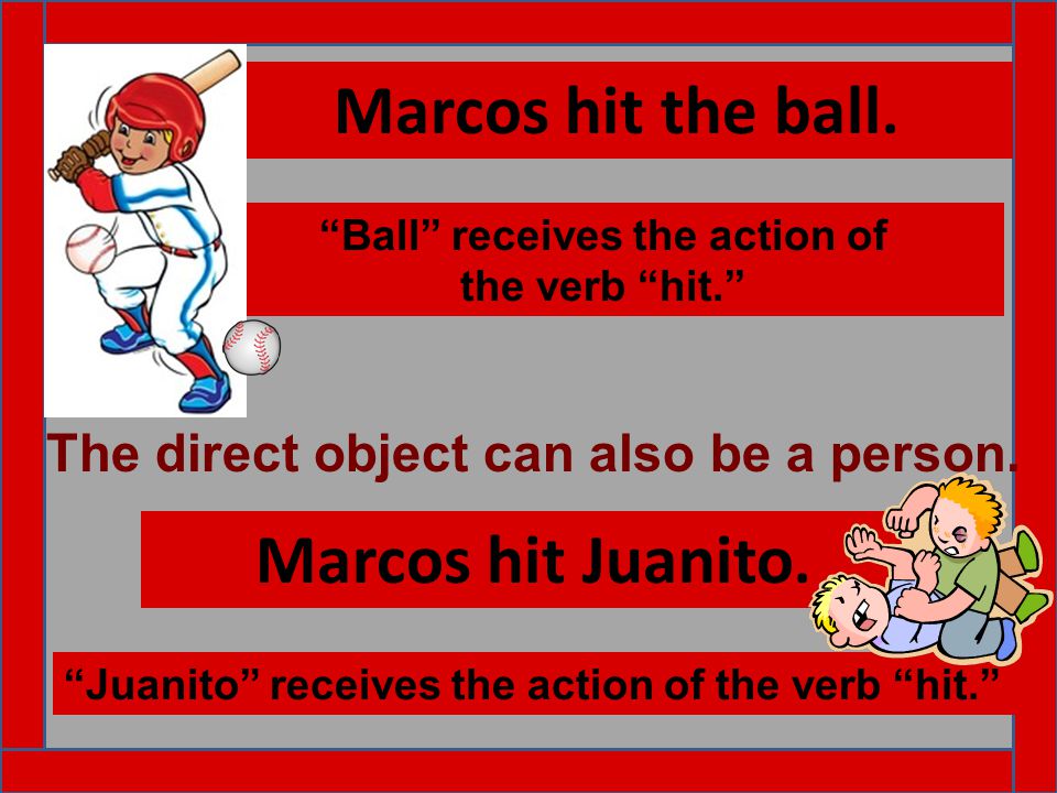 Marcos hit the ball. Ball receives the action of the verb hit. Marcos hit Juanito.