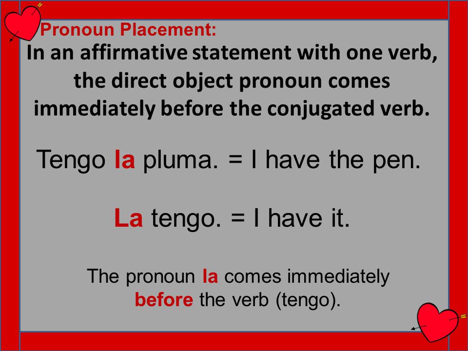 In an affirmative statement with one verb, the direct object pronoun comes immediately before the conjugated verb.