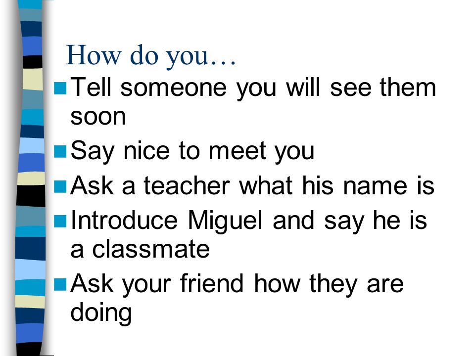 How do you… Tell someone you will see them soon Say nice to meet you Ask a teacher what his name is Introduce Miguel and say he is a classmate Ask your friend how they are doing