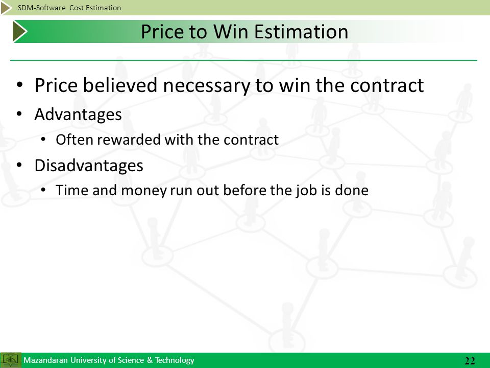 Mazandaran University of Science & Technology SDM-Software Cost Estimation Price believed necessary to win the contract Advantages Often rewarded with the contract Disadvantages Time and money run out before the job is done 22 Price to Win Estimation