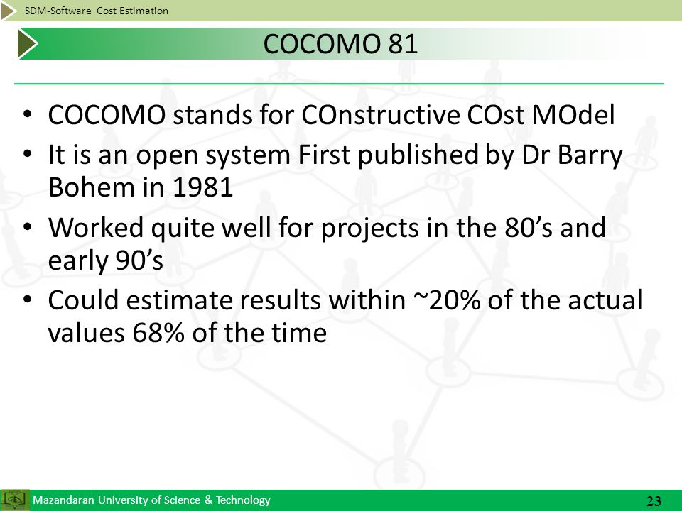 Mazandaran University of Science & Technology SDM-Software Cost Estimation COCOMO stands for COnstructive COst MOdel It is an open system First published by Dr Barry Bohem in 1981 Worked quite well for projects in the 80’s and early 90’s Could estimate results within ~20% of the actual values 68% of the time 23 COCOMO 81
