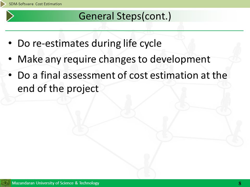 Mazandaran University of Science & Technology SDM-Software Cost Estimation Do re-estimates during life cycle Make any require changes to development Do a final assessment of cost estimation at the end of the project 8 General Steps(cont.)