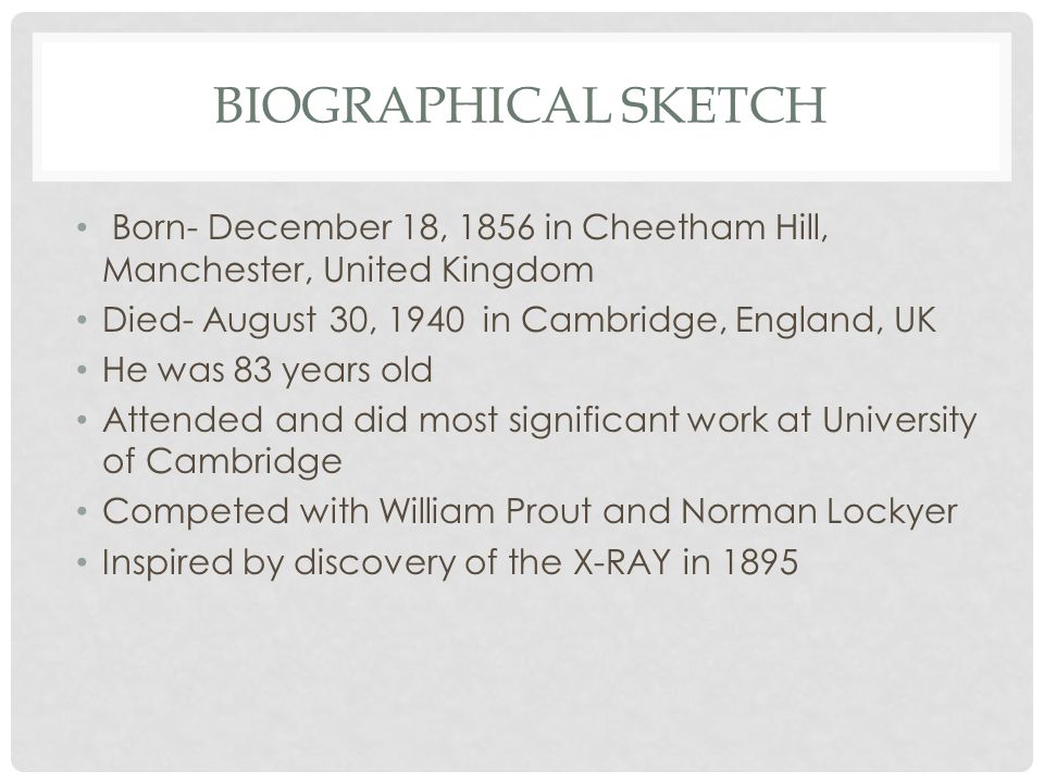 BIOGRAPHICAL SKETCH Born- December 18, 1856 in Cheetham Hill, Manchester, United Kingdom Died- August 30, 1940 in Cambridge, England, UK He was 83 years old Attended and did most significant work at University of Cambridge Competed with William Prout and Norman Lockyer Inspired by discovery of the X-RAY in 1895