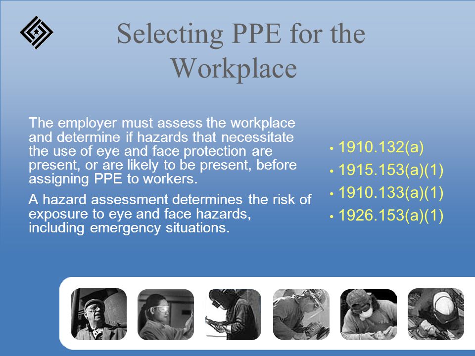 Selecting PPE for the Workplace The employer must assess the workplace and determine if hazards that necessitate the use of eye and face protection are present, or are likely to be present, before assigning PPE to workers.