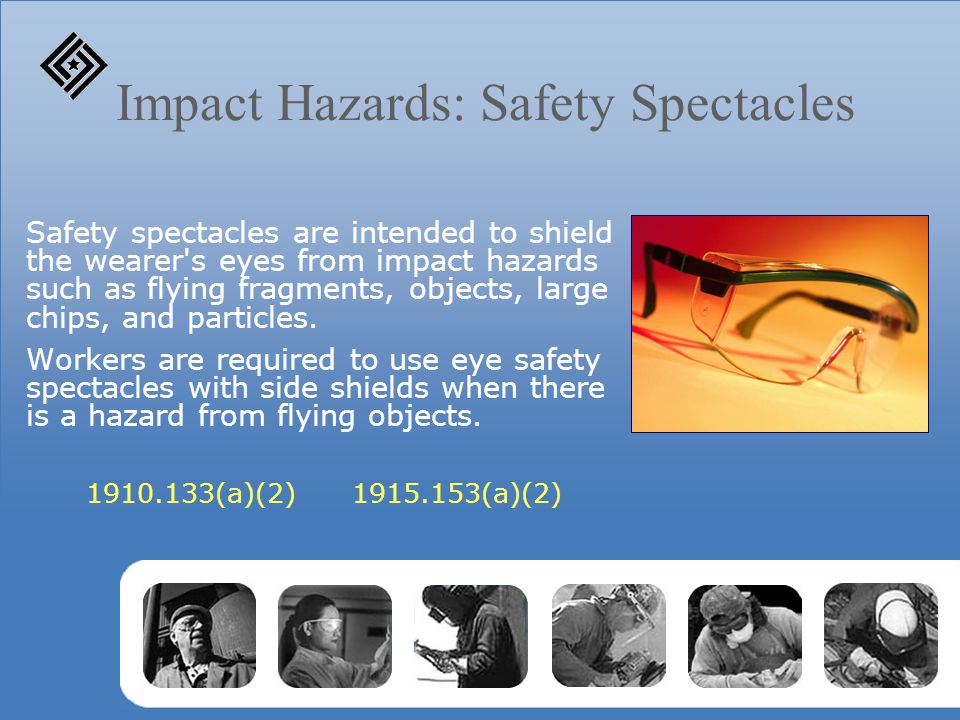 Impact Hazards: Safety Spectacles Safety spectacles are intended to shield the wearer s eyes from impact hazards such as flying fragments, objects, large chips, and particles.