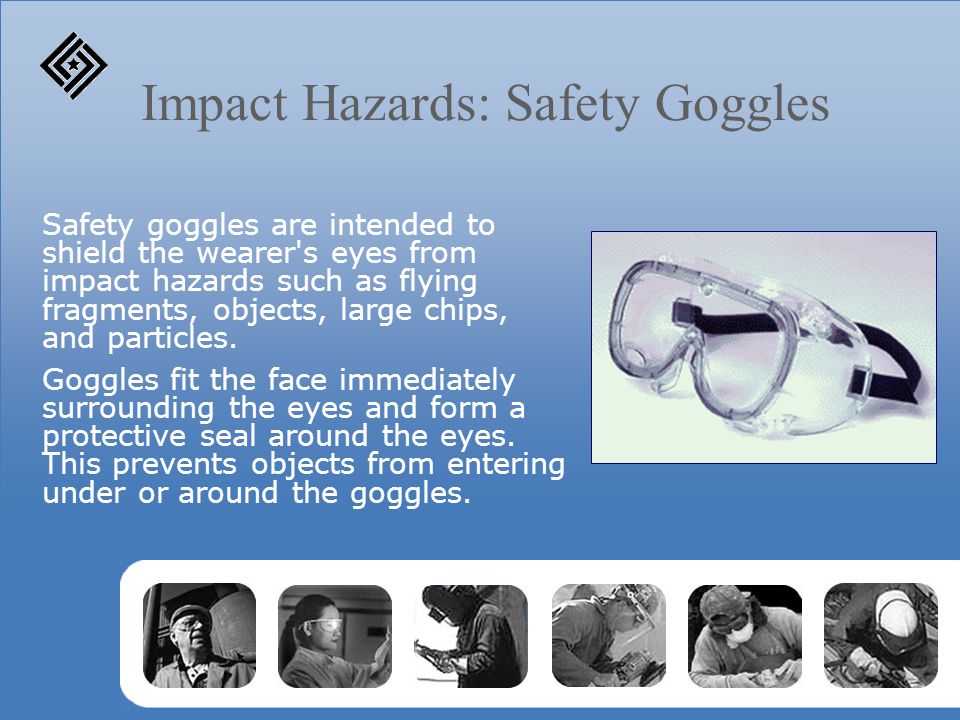 Impact Hazards: Safety Goggles Safety goggles are intended to shield the wearer s eyes from impact hazards such as flying fragments, objects, large chips, and particles.