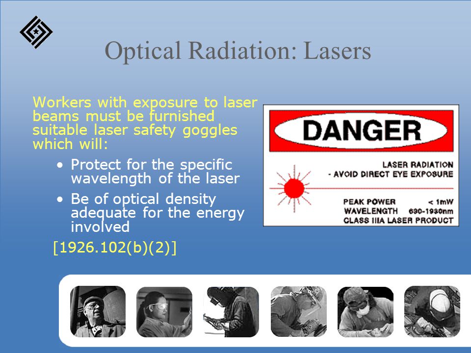 Optical Radiation: Lasers Workers with exposure to laser beams must be furnished suitable laser safety goggles which will: Protect for the specific wavelength of the laser Be of optical density adequate for the energy involved [ (b)(2)]