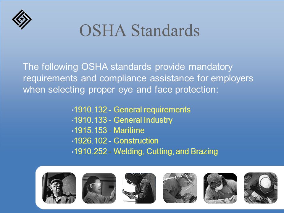 OSHA Standards The following OSHA standards provide mandatory requirements and compliance assistance for employers when selecting proper eye and face protection: General requirements General Industry Maritime Construction Welding, Cutting, and Brazing
