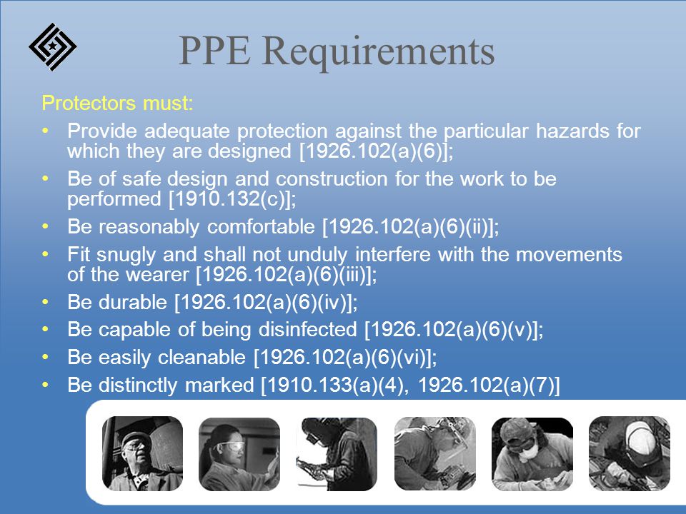 PPE Requirements Protectors must: Provide adequate protection against the particular hazards for which they are designed [ (a)(6)]; Be of safe design and construction for the work to be performed [ (c)]; Be reasonably comfortable [ (a)(6)(ii)]; Fit snugly and shall not unduly interfere with the movements of the wearer [ (a)(6)(iii)]; Be durable [ (a)(6)(iv)]; Be capable of being disinfected [ (a)(6)(v)]; Be easily cleanable [ (a)(6)(vi)]; Be distinctly marked [ (a)(4), (a)(7)]