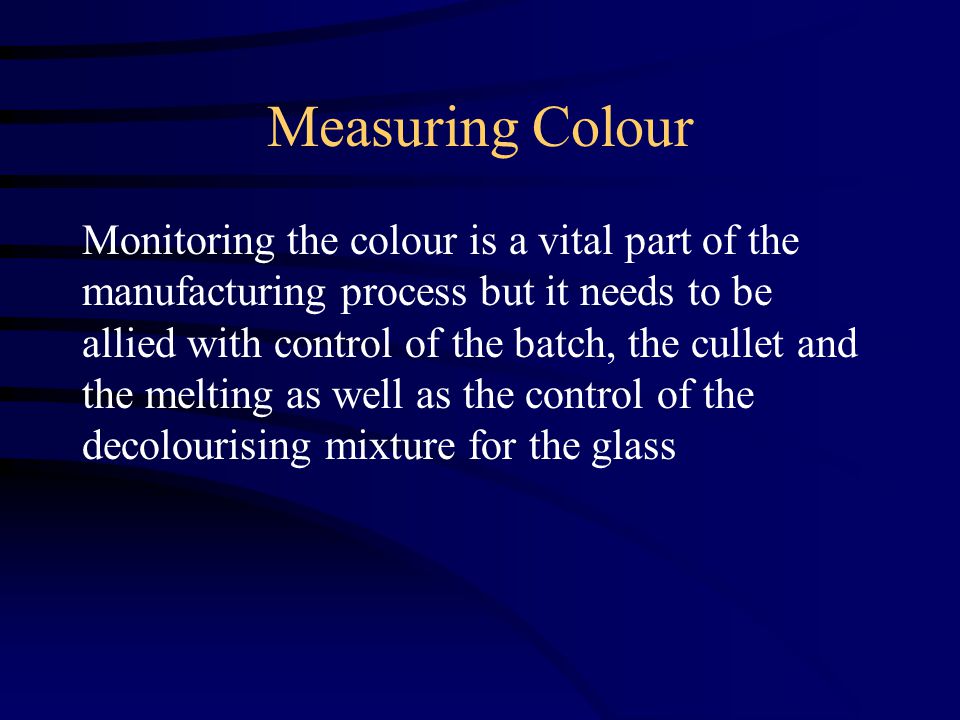 Measuring Colour Monitoring the colour is a vital part of the manufacturing process but it needs to be allied with control of the batch, the cullet and the melting as well as the control of the decolourising mixture for the glass