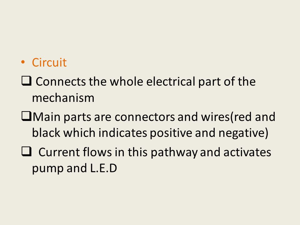 Circuit  Connects the whole electrical part of the mechanism  Main parts are connectors and wires(red and black which indicates positive and negative)  Current flows in this pathway and activates pump and L.E.D