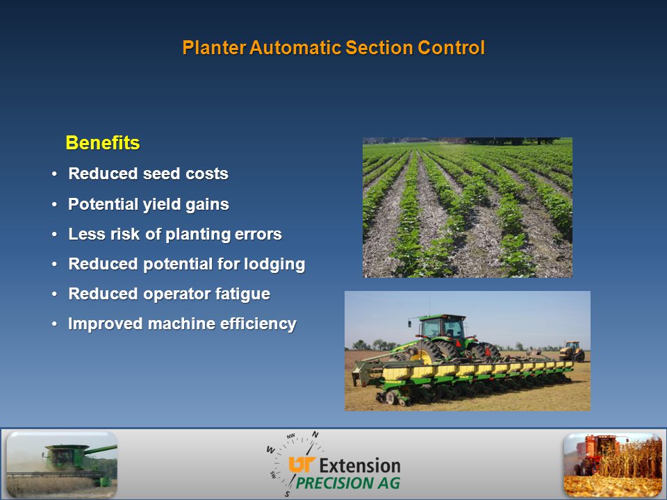 Planter Automatic Section Control Reduced seed costsReduced seed costs Potential yield gainsPotential yield gains Less risk of planting errorsLess risk of planting errors Reduced potential for lodgingReduced potential for lodging Reduced operator fatigueReduced operator fatigue Improved machine efficiencyImproved machine efficiency Benefits