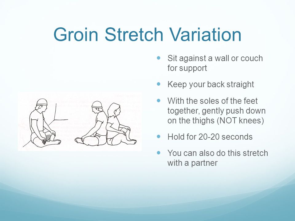 Groin Stretch Variation Sit against a wall or couch for support Keep your back straight With the soles of the feet together, gently push down on the thighs (NOT knees) Hold for seconds You can also do this stretch with a partner