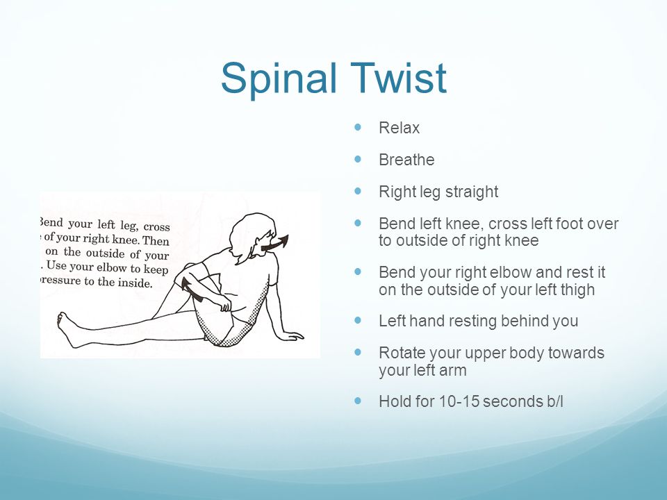 Spinal Twist Relax Breathe Right leg straight Bend left knee, cross left foot over to outside of right knee Bend your right elbow and rest it on the outside of your left thigh Left hand resting behind you Rotate your upper body towards your left arm Hold for seconds b/l