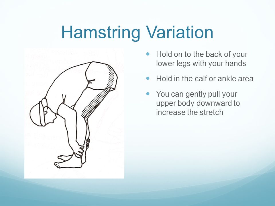 Hamstring Variation Hold on to the back of your lower legs with your hands Hold in the calf or ankle area You can gently pull your upper body downward to increase the stretch