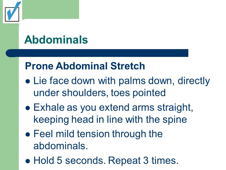 Abdominals Prone Abdominal Stretch Lie face down with palms down, directly under shoulders, toes pointed Exhale as you extend arms straight, keeping head in line with the spine Feel mild tension through the abdominals.