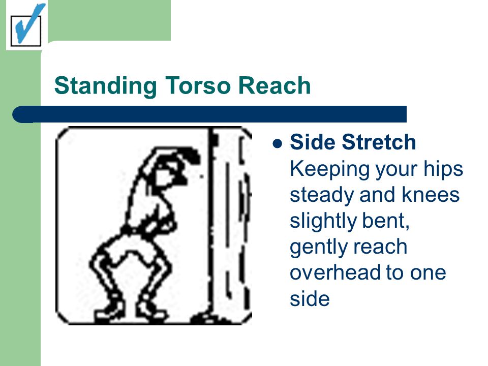 Standing Torso Reach Side Stretch Keeping your hips steady and knees slightly bent, gently reach overhead to one side