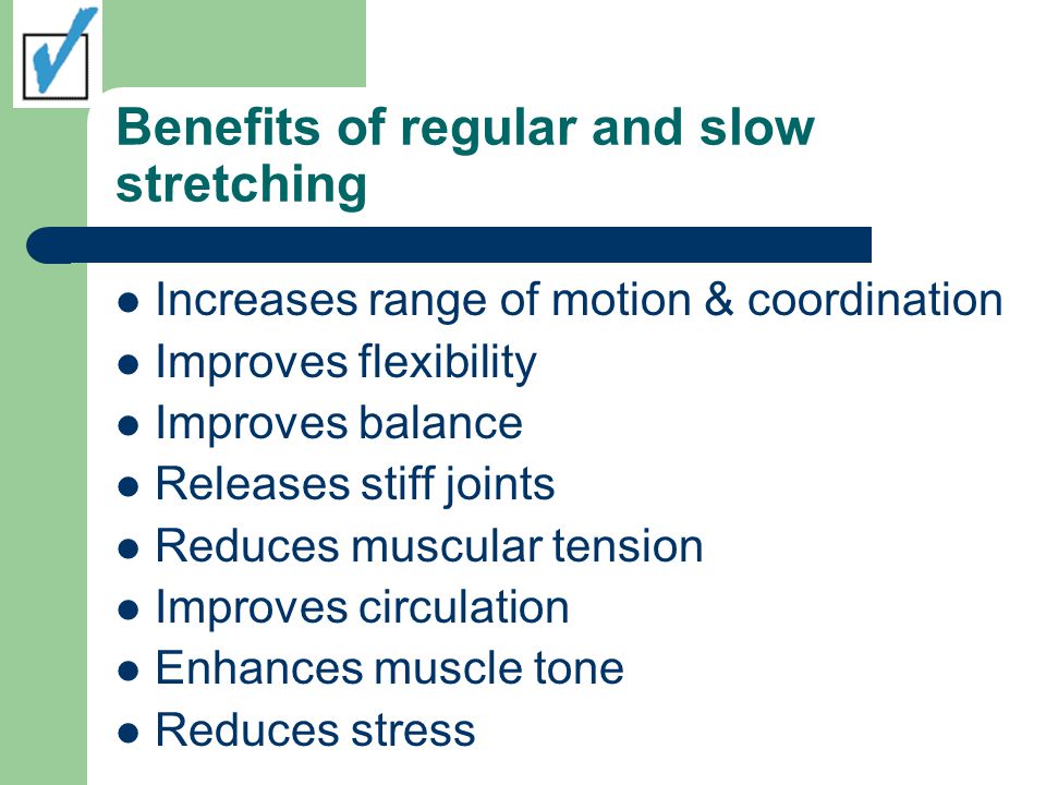 Benefits of regular and slow stretching Increases range of motion & coordination Improves flexibility Improves balance Releases stiff joints Reduces muscular tension Improves circulation Enhances muscle tone Reduces stress