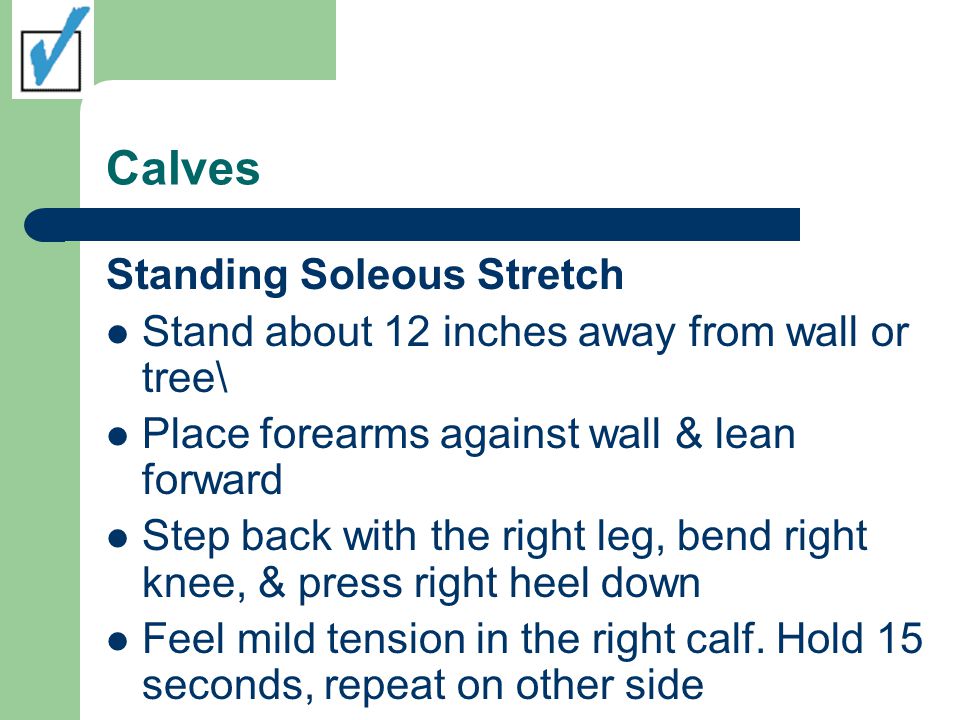 Calves Standing Soleous Stretch Stand about 12 inches away from wall or tree\ Place forearms against wall & lean forward Step back with the right leg, bend right knee, & press right heel down Feel mild tension in the right calf.