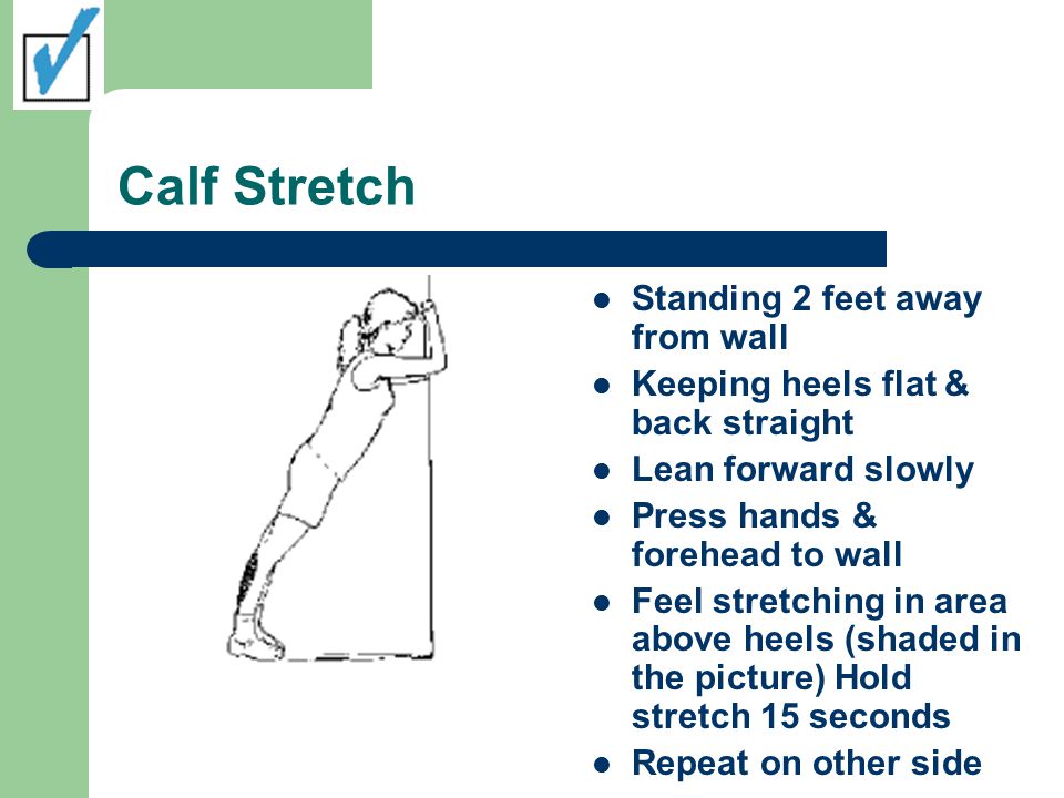 Calf Stretch Standing 2 feet away from wall Keeping heels flat & back straight Lean forward slowly Press hands & forehead to wall Feel stretching in area above heels (shaded in the picture) Hold stretch 15 seconds Repeat on other side