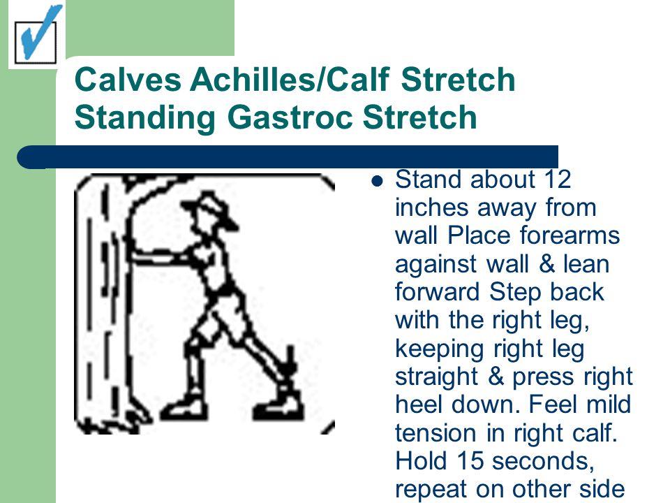 Calves Achilles/Calf Stretch Standing Gastroc Stretch Stand about 12 inches away from wall Place forearms against wall & lean forward Step back with the right leg, keeping right leg straight & press right heel down.