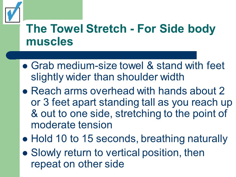 The Towel Stretch - For Side body muscles Grab medium-size towel & stand with feet slightly wider than shoulder width Reach arms overhead with hands about 2 or 3 feet apart standing tall as you reach up & out to one side, stretching to the point of moderate tension Hold 10 to 15 seconds, breathing naturally Slowly return to vertical position, then repeat on other side