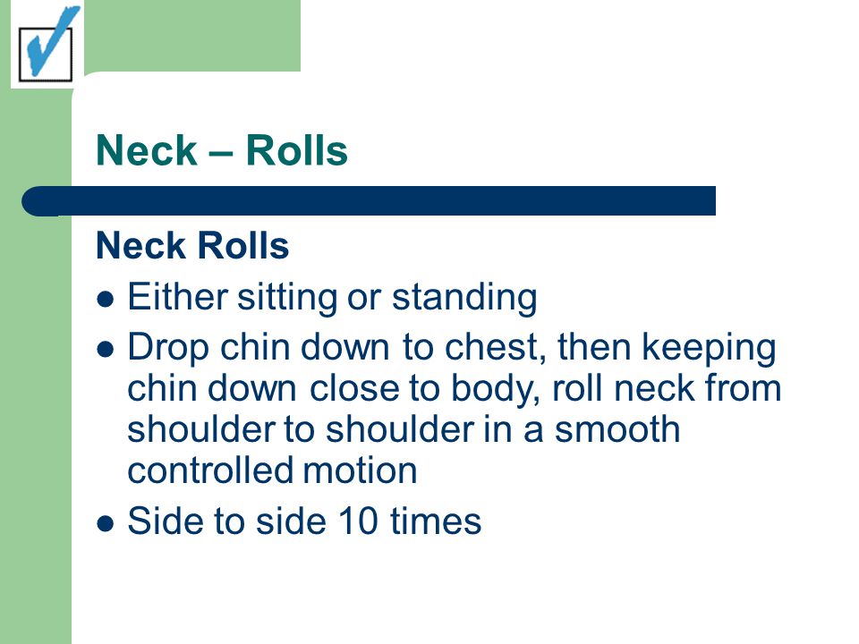 Neck – Rolls Neck Rolls Either sitting or standing Drop chin down to chest, then keeping chin down close to body, roll neck from shoulder to shoulder in a smooth controlled motion Side to side 10 times