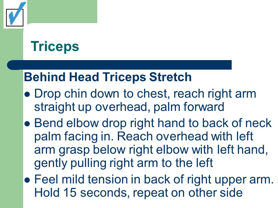 Triceps Behind Head Triceps Stretch Drop chin down to chest, reach right arm straight up overhead, palm forward Bend elbow drop right hand to back of neck palm facing in.