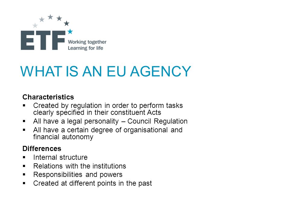 WHAT IS AN EU AGENCY Characteristics  Created by regulation in order to perform tasks clearly specified in their constituent Acts  All have a legal personality – Council Regulation  All have a certain degree of organisational and financial autonomy Differences  Internal structure  Relations with the institutions  Responsibilities and powers  Created at different points in the past