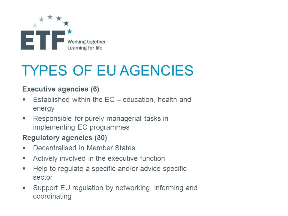 TYPES OF EU AGENCIES Executive agencies (6)  Established within the EC – education, health and energy  Responsible for purely managerial tasks in implementing EC programmes Regulatory agencies (30)  Decentralised in Member States  Actively involved in the executive function  Help to regulate a specific and/or advice specific sector  Support EU regulation by networking, informing and coordinating