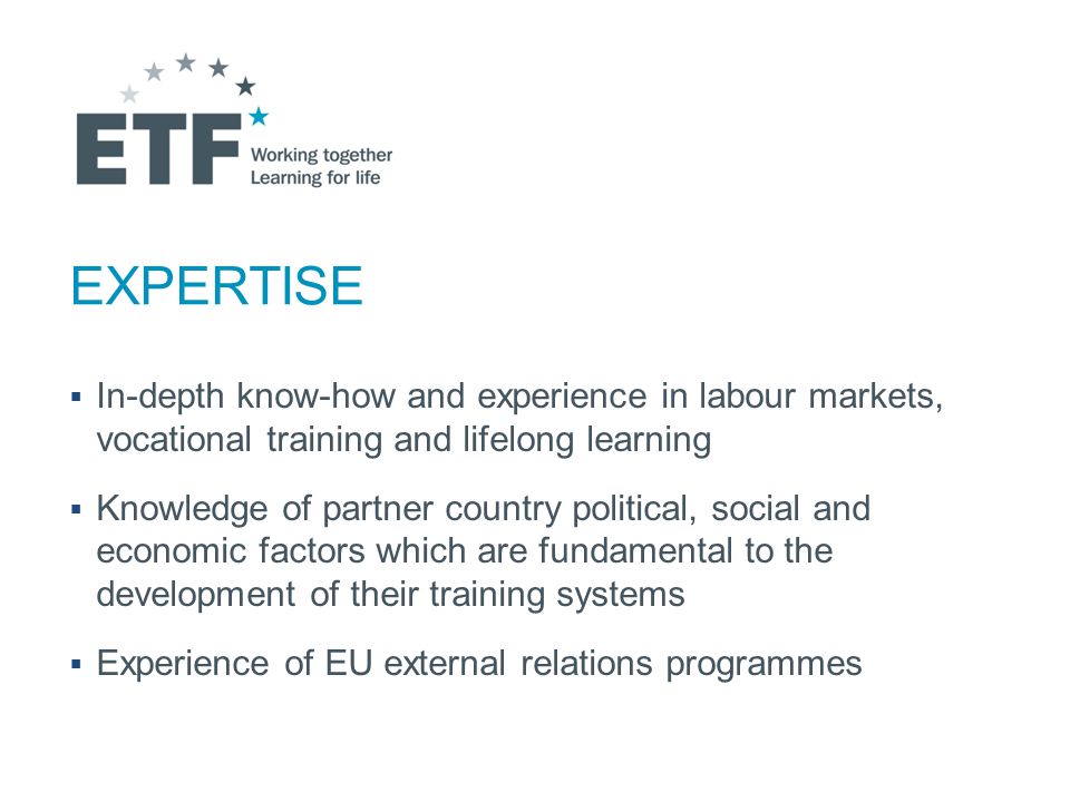 EXPERTISE  In-depth know-how and experience in labour markets, vocational training and lifelong learning  Knowledge of partner country political, social and economic factors which are fundamental to the development of their training systems  Experience of EU external relations programmes
