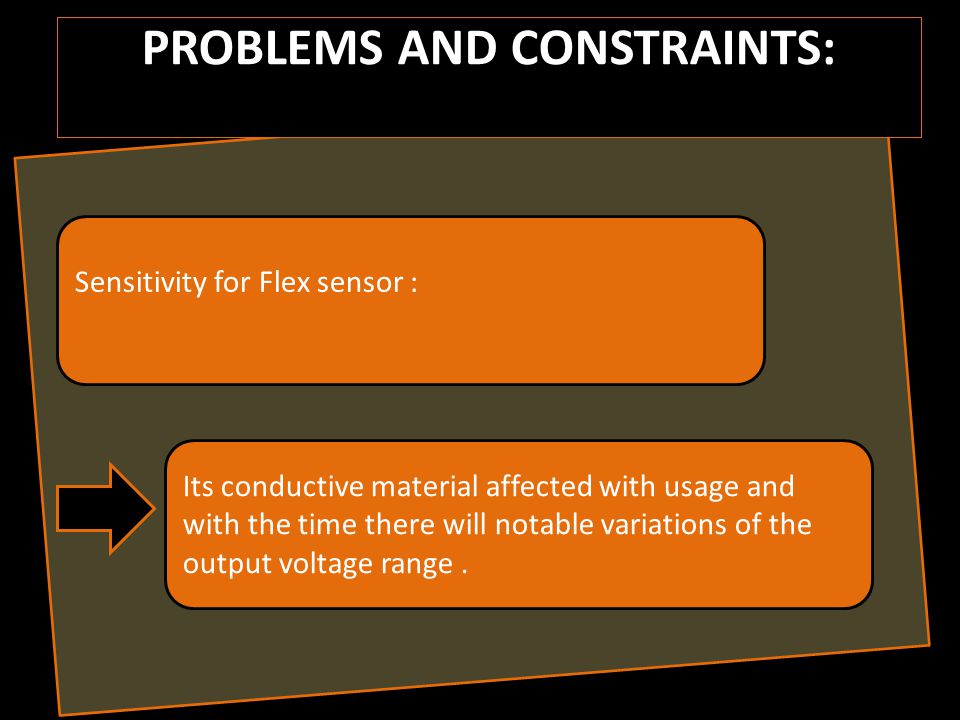 PROBLEMS AND CONSTRAINTS: Sensitivity for Flex sensor : Its conductive material affected with usage and with the time there will notable variations of the output voltage range.