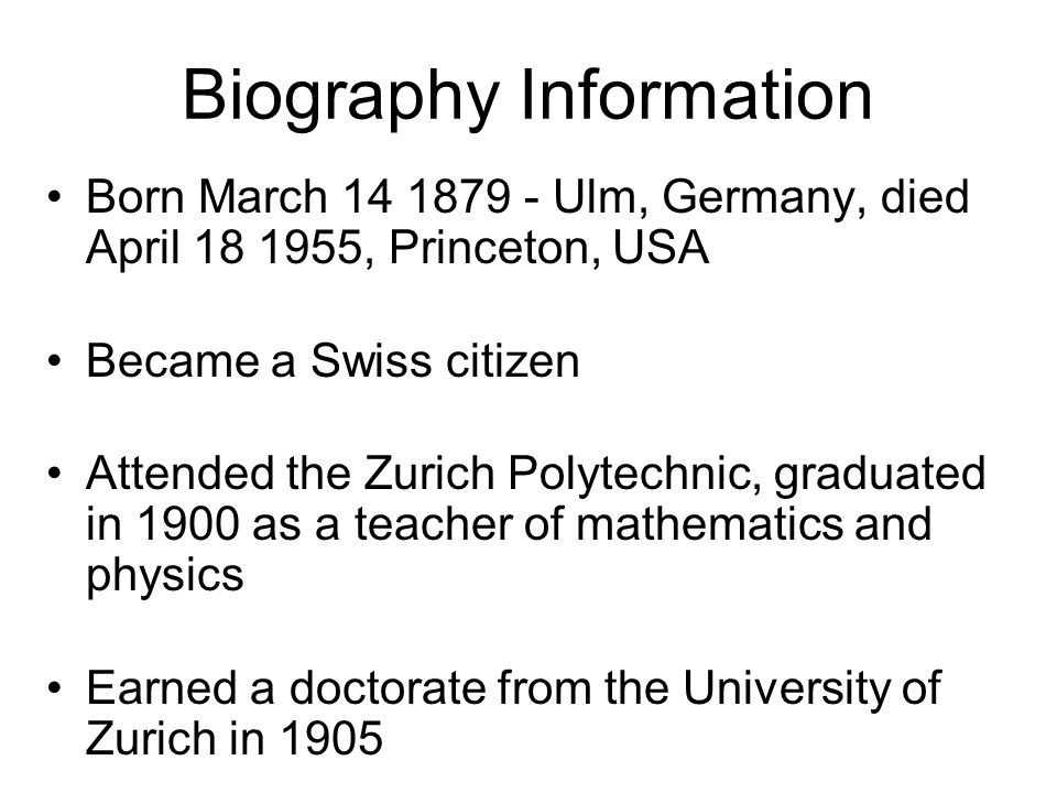 Biography Information Born March Ulm, Germany, died April , Princeton, USA Became a Swiss citizen Attended the Zurich Polytechnic, graduated in 1900 as a teacher of mathematics and physics Earned a doctorate from the University of Zurich in 1905