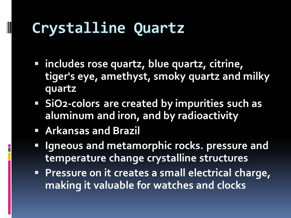 Crystalline Quartz  includes rose quartz, blue quartz, citrine, tiger s eye, amethyst, smoky quartz and milky quartz  SiO2-colors are created by impurities such as aluminum and iron, and by radioactivity  Arkansas and Brazil  Igneous and metamorphic rocks.
