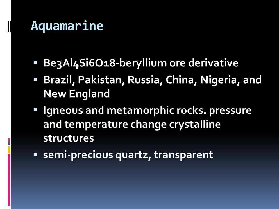 Aquamarine  Be3Al4Si6O18-beryllium ore derivative  Brazil, Pakistan, Russia, China, Nigeria, and New England  Igneous and metamorphic rocks.