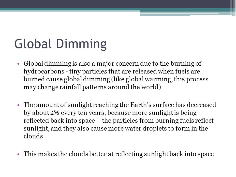 Global Dimming Global dimming is also a major concern due to the burning of hydrocarbons - tiny particles that are released when fuels are burned cause global dimming (like global warming, this process may change rainfall patterns around the world) The amount of sunlight reaching the Earth’s surface has decreased by about 2% every ten years, because more sunlight is being reflected back into space – the particles from burning fuels reflect sunlight, and they also cause more water droplets to form in the clouds This makes the clouds better at reflecting sunlight back into space